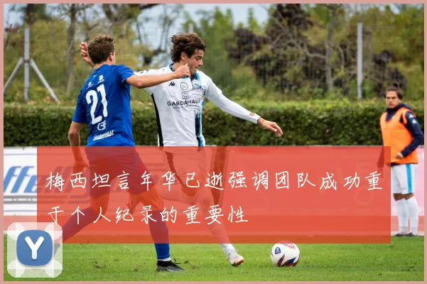 梅西坦言年华已逝强调团队成功重于个人纪录的重要性