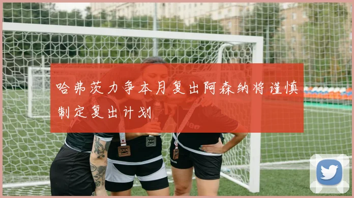 哈弗茨力争本月复出阿森纳将谨慎制定复出计划