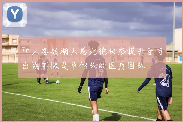 76人客战湖人恩比德状态提升至可出战不愧是华佗队的医疗团队