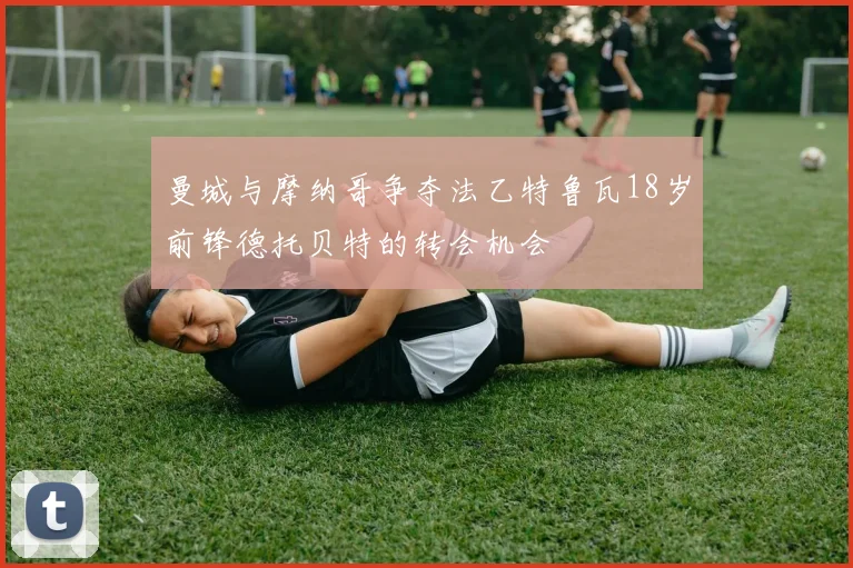 曼城与摩纳哥争夺法乙特鲁瓦18岁前锋德托贝特的转会机会