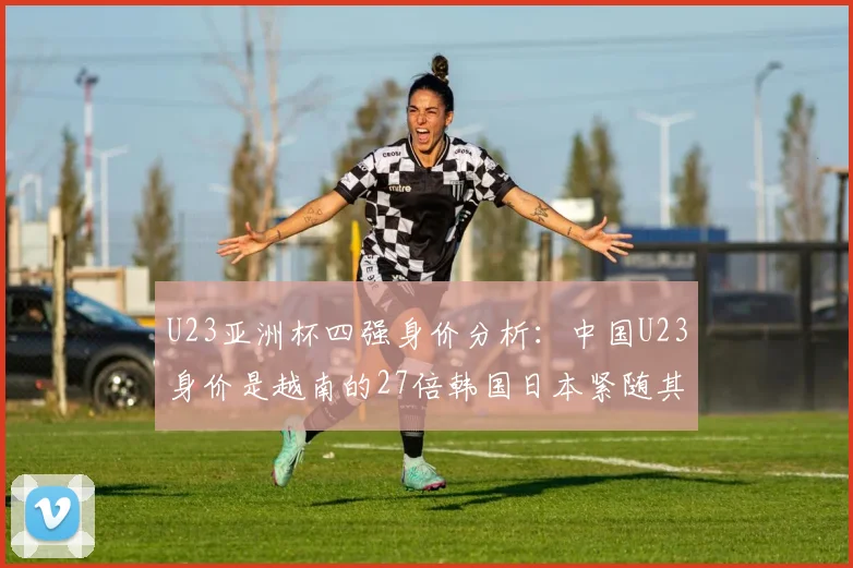 U23亚洲杯四强身价分析：中国U23身价是越南的27倍韩国日本紧随其后