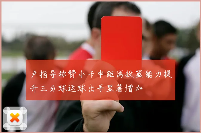 卢指导称赞小卡中距离投篮能力提升三分球运球出手显著增加