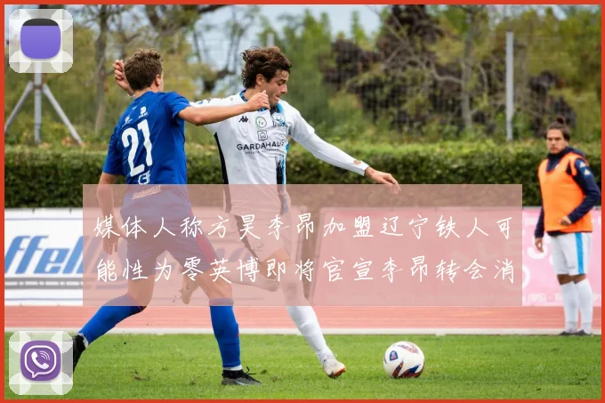 媒体人称方昊李昂加盟辽宁铁人可能性为零英博即将官宣李昂转会消息