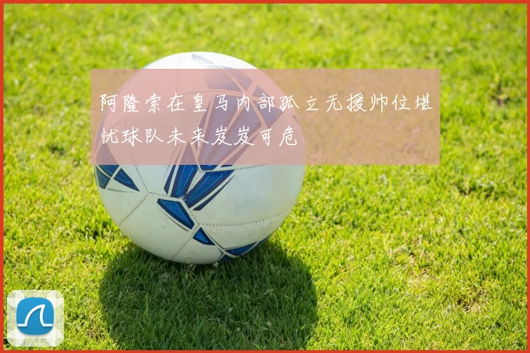 阿隆索在皇马内部孤立无援帅位堪忧球队未来岌岌可危