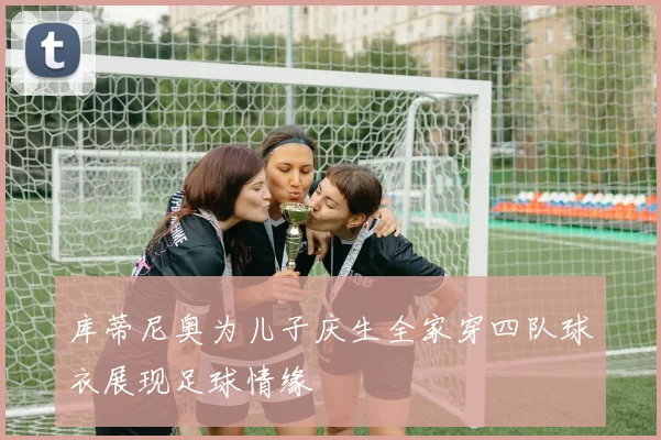 库蒂尼奥为儿子庆生全家穿四队球衣展现足球情缘