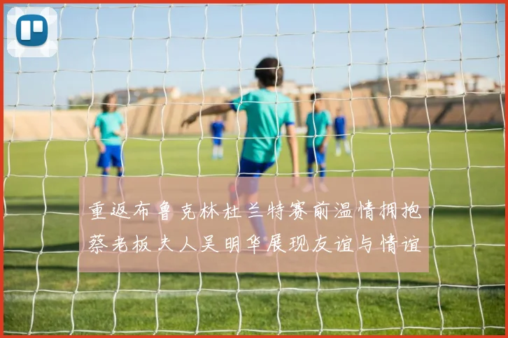 重返布鲁克林杜兰特赛前温情拥抱蔡老板夫人吴明华展现友谊与情谊