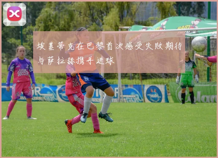 埃基蒂克在巴黎首次感受失败期待与萨拉赫携手进球