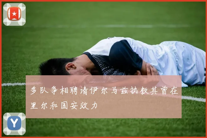 多队争相聘请伊尔马兹执教其曾在里尔和国安效力