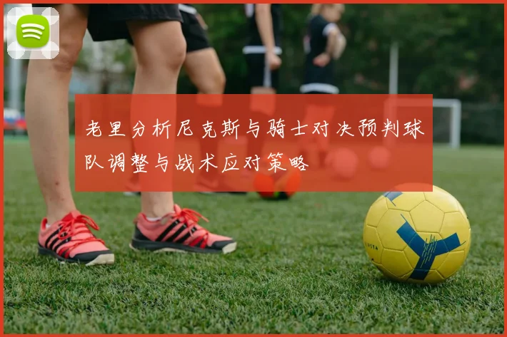 老里分析尼克斯与骑士对决预判球队调整与战术应对策略