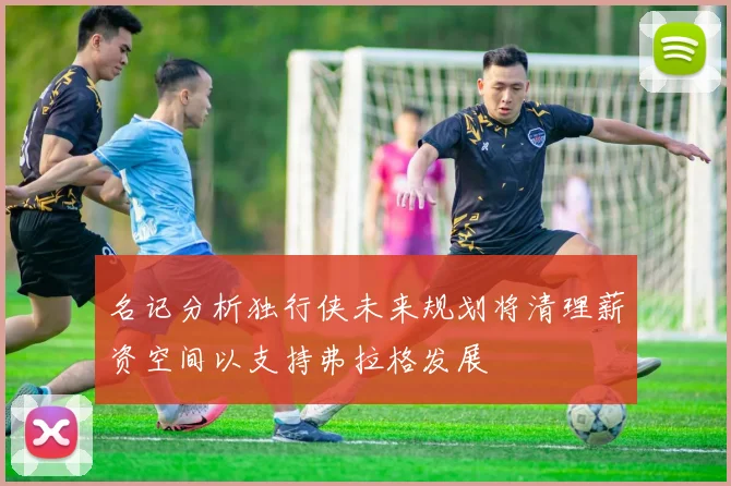 名记分析独行侠未来规划将清理薪资空间以支持弗拉格发展