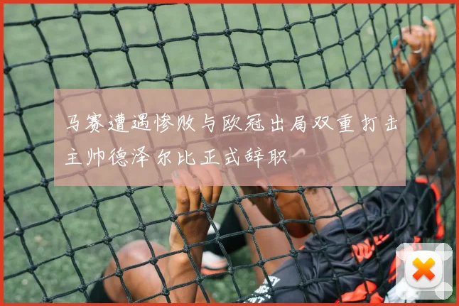 马赛遭遇惨败与欧冠出局双重打击主帅德泽尔比正式辞职