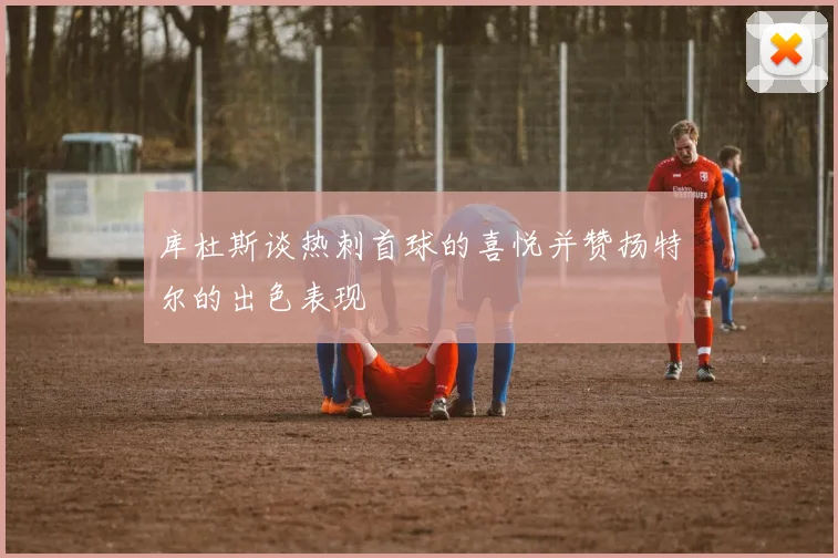 库杜斯谈热刺首球的喜悦并赞扬特尔的出色表现