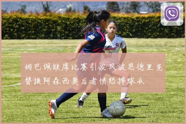 姆巴佩缺席比赛引发风波恩德里克替换阿森西奥后者愤怒摔球衣