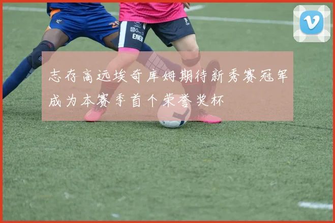志存高远埃奇库姆期待新秀赛冠军成为本赛季首个荣誉奖杯