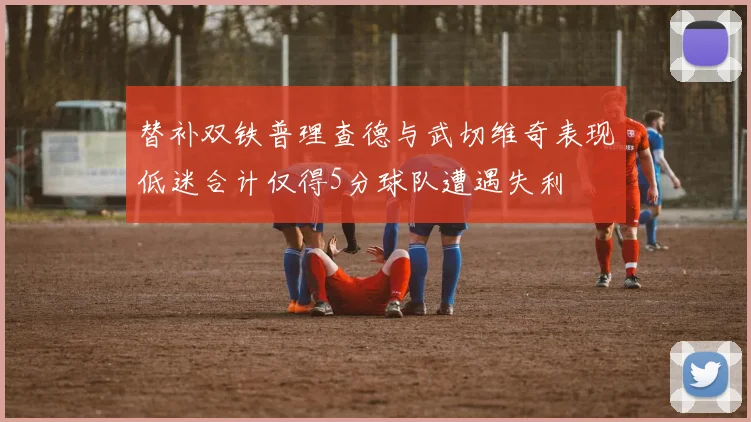 替补双铁普理查德与武切维奇表现低迷合计仅得5分球队遭遇失利
