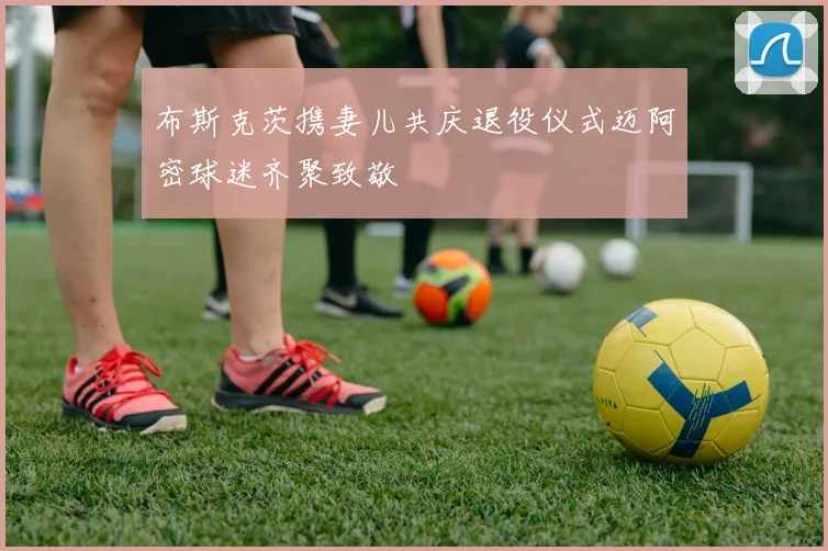 布斯克茨携妻儿共庆退役仪式迈阿密球迷齐聚致敬