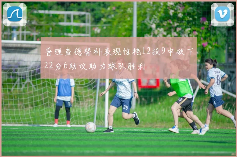 普理查德替补表现惊艳12投9中砍下22分6助攻助力球队胜利