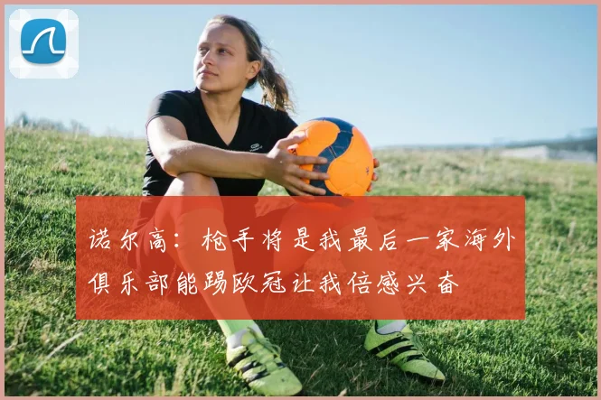 诺尔高：枪手将是我最后一家海外俱乐部能踢欧冠让我倍感兴奋
