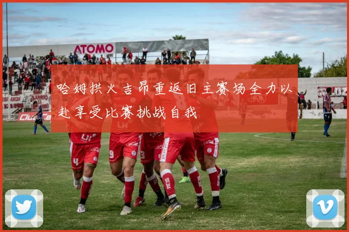 哈姆拱火吉昂重返旧主赛场全力以赴享受比赛挑战自我