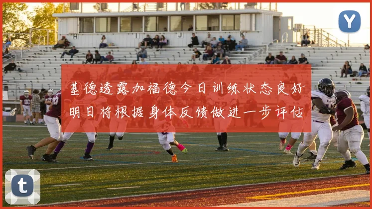 基德透露加福德今日训练状态良好明日将根据身体反馈做进一步评估