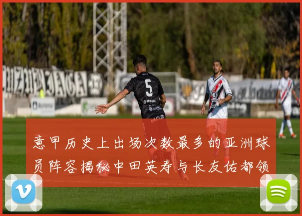 意甲历史上出场次数最多的亚洲球员阵容揭秘中田英寿与长友佑都领衔