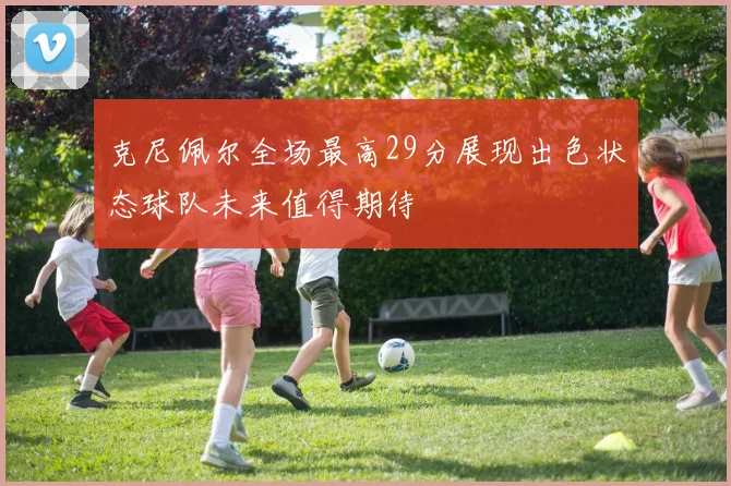 克尼佩尔全场最高29分展现出色状态球队未来值得期待