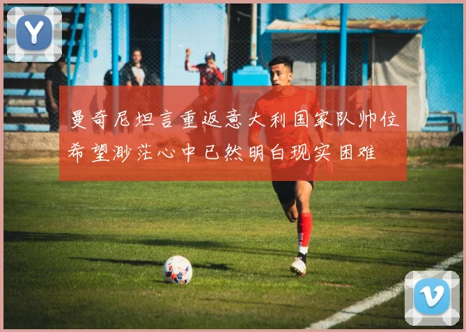 曼奇尼坦言重返意大利国家队帅位希望渺茫心中已然明白现实困难