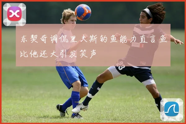 东契奇调侃里夫斯钓鱼能力直言鱼比他还大引发笑声
