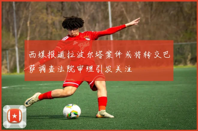 西媒报道拉波尔塔案件或将转交巴萨调查法院审理引发关注
