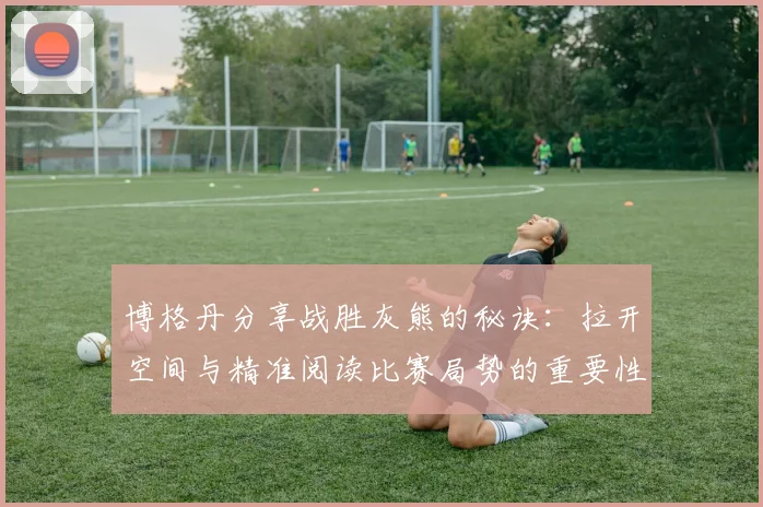 博格丹分享战胜灰熊的秘诀：拉开空间与精准阅读比赛局势的重要性