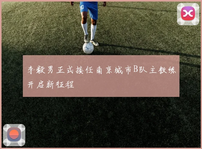 李毅男正式接任南京城市B队主教练开启新征程