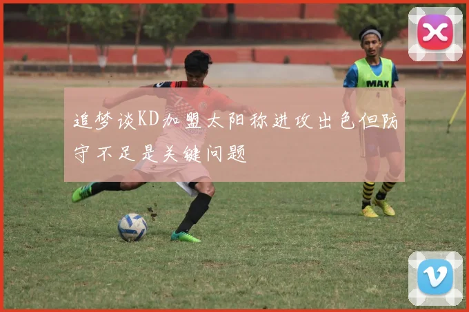追梦谈KD加盟太阳称进攻出色但防守不足是关键问题
